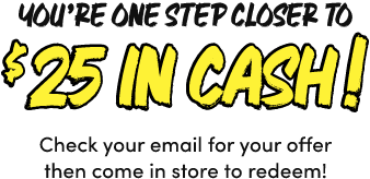 You&rsquo;re One Step Closer to $25 In Cash! Check your email for your offer then come in store to redeem!
