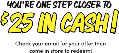 You&rsquo;re One Step Closer to $25 In Cash! Check your email for your offer then come in store to redeem!